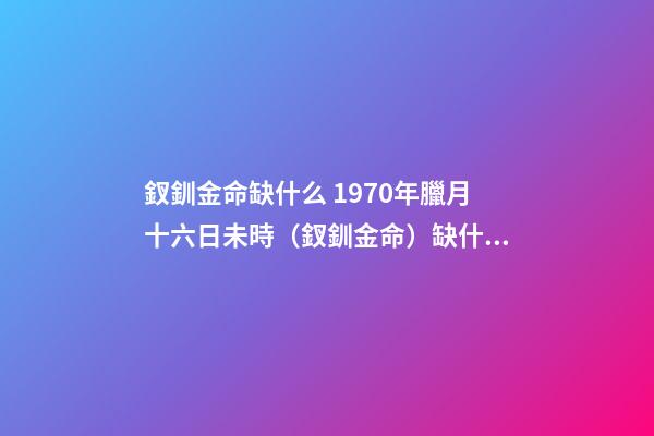 釵釧金命缺什么 1970年臘月十六日未時（釵釧金命）缺什么-第1張-觀點-玄機派